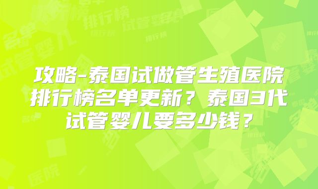 攻略-泰国试做管生殖医院排行榜名单更新?泰国3代试管婴儿要多少钱?