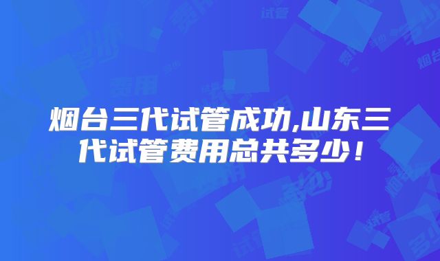 烟台三代试管成功,山东三代试管费用总共多少!