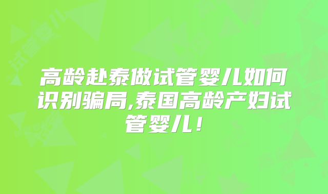 高龄赴泰做试管婴儿如何识别骗局,泰国高龄产妇试管婴儿!