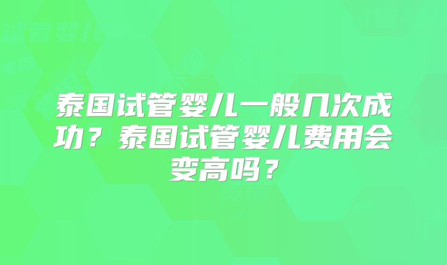 泰国试管婴儿一般几次成功？泰国试管婴儿费用会变高吗？