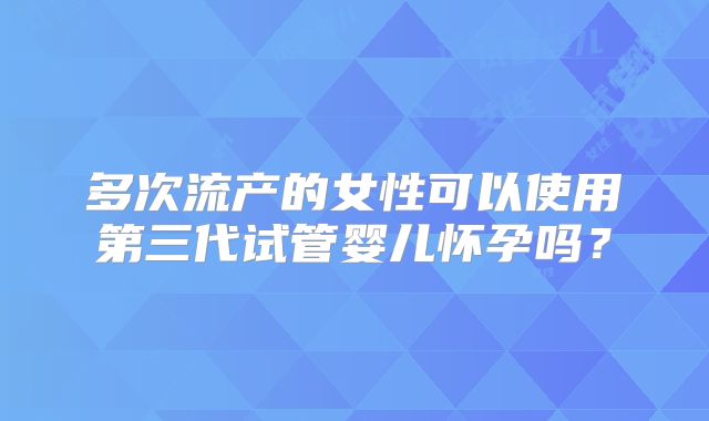 多次流产的女性可以使用第三代试管婴儿怀孕吗？