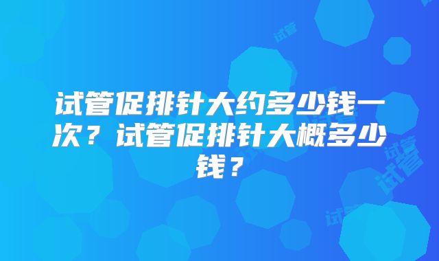 试管促排针大约多少钱一次？试管促排针大概多少钱？