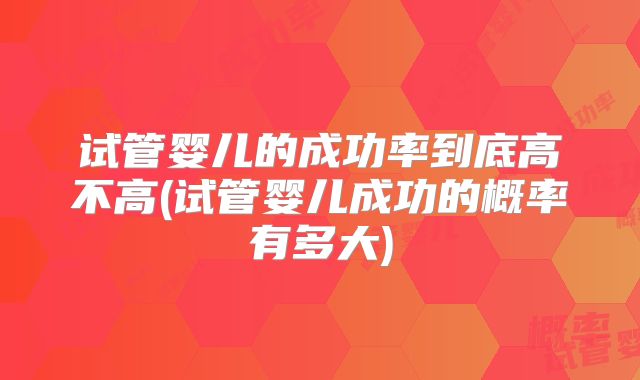 试管婴儿的成功率到底高不高(试管婴儿成功的概率有多大)