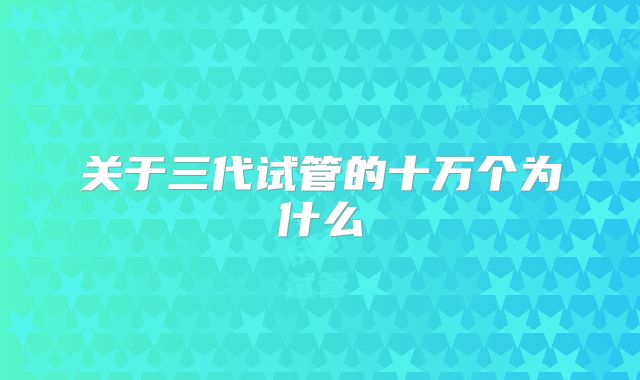 关于三代试管的十万个为什么