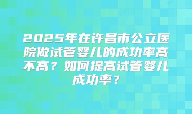 2025年在许昌市公立医院做试管婴儿的成功率高不高?如何提高试管婴儿成功率?