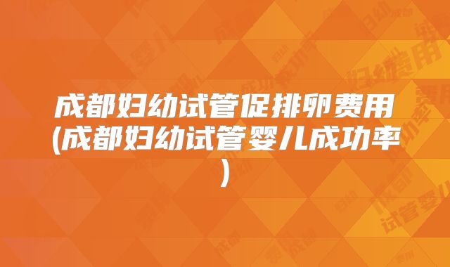 成都妇幼试管促排卵费用(成都妇幼试管婴儿成功率)