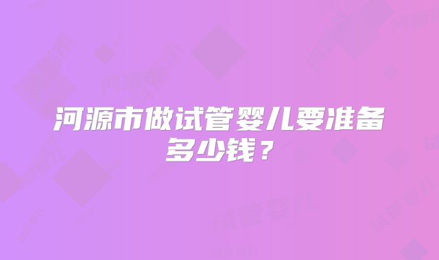 河源市做试管婴儿要准备多少钱？