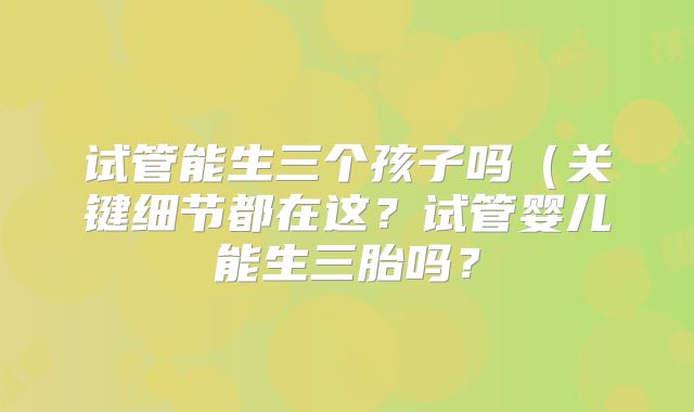 试管能生三个孩子吗(关键细节都在这?试管婴儿能生三胎吗?