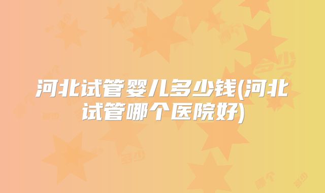 河北试管婴儿多少钱(河北试管哪个医院好)