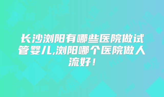 长沙浏阳有哪些医院做试管婴儿,浏阳哪个医院做人流好！