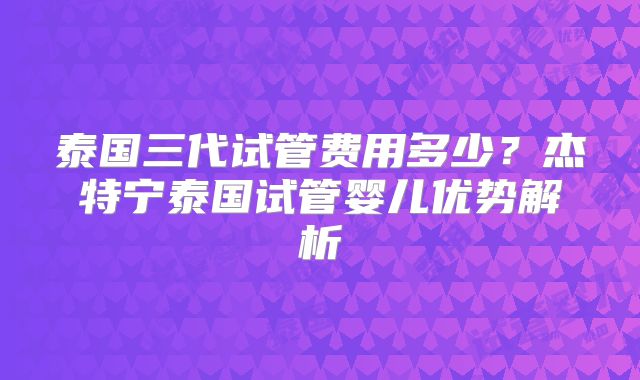 泰国三代试管费用多少?杰特宁泰国试管婴儿优势解析