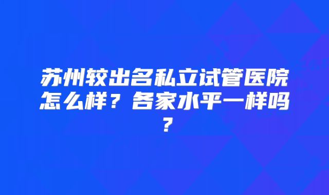 苏州较出名私立试管医院怎么样？各家水平一样吗？