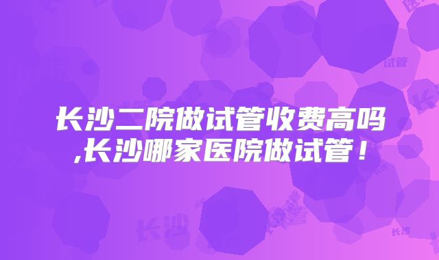 长沙二院做试管收费高吗,长沙哪家医院做试管！