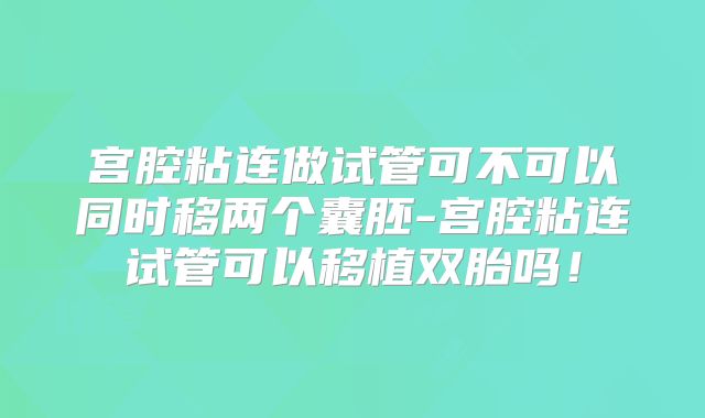 宫腔粘连做试管可不可以同时移两个囊胚-宫腔粘连试管可以移植双胎吗!