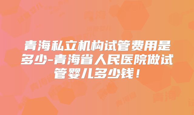 青海私立机构试管费用是多少-青海省人民医院做试管婴儿多少钱!