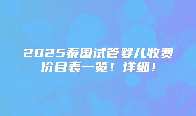2025泰国试管婴儿收费价目表一览！详细！