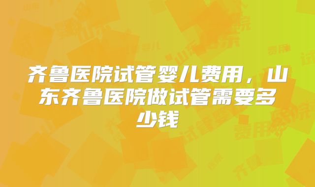 齐鲁医院试管婴儿费用，山东齐鲁医院做试管需要多少钱