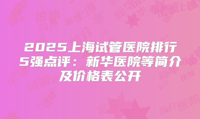 2025上海试管医院排行5强点评：新华医院等简介及价格表公开