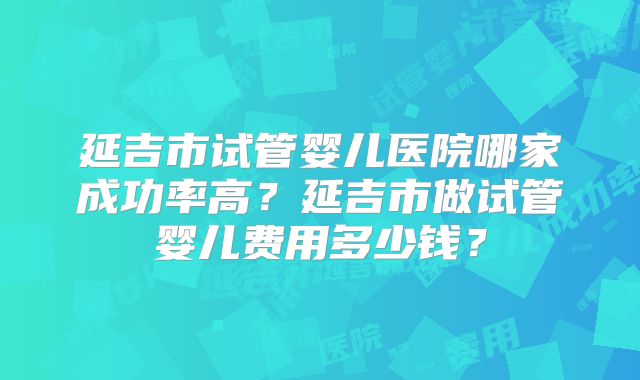 延吉市试管婴儿医院哪家成功率高？延吉市做试管婴儿费用多少钱？