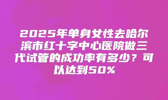 2025年单身女性去哈尔滨市红十字中心医院做三代试管的成功率有多少？可以达到50%