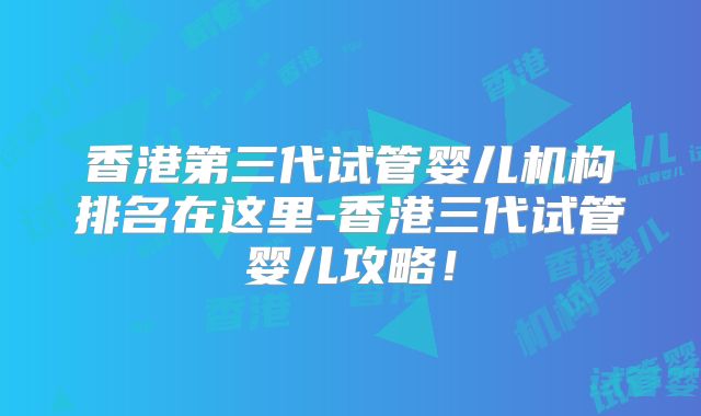 香港第三代试管婴儿机构排名在这里-香港三代试管婴儿攻略！