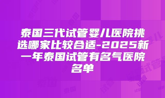 泰国三代试管婴儿医院挑选哪家比较合适-2025新一年泰国试管有名气医院名单