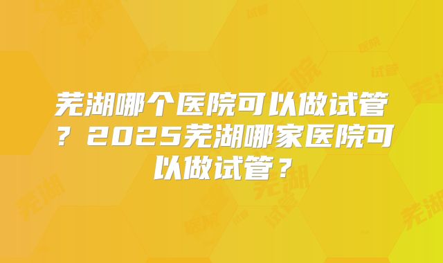 芜湖哪个医院可以做试管？2025芜湖哪家医院可以做试管？