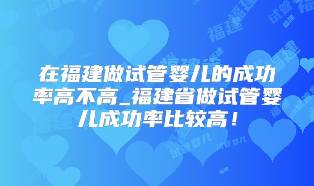 在福建做试管婴儿的成功率高不高_福建省做试管婴儿成功率比较高！