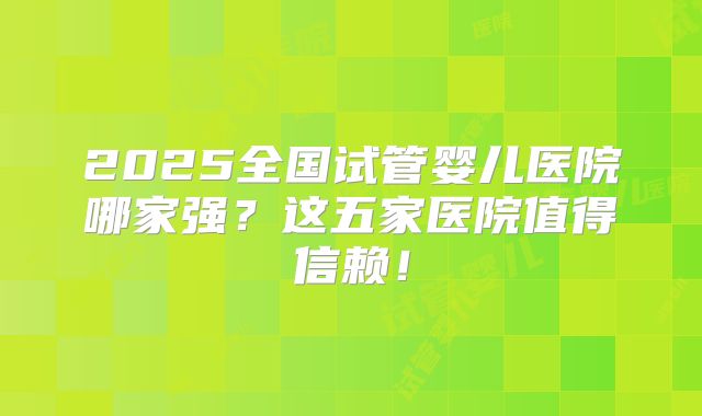 2025全国试管婴儿医院哪家强？这五家医院值得信赖！