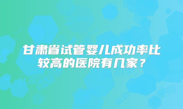 甘肃省试管婴儿成功率比较高的医院有几家？