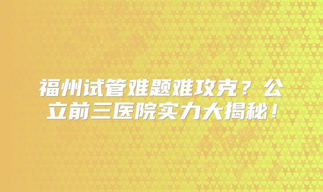 福州试管难题难攻克?公立前三医院实力大揭秘!