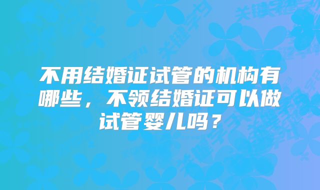 不用结婚证试管的机构有哪些,不领结婚证可以做试管婴儿吗?