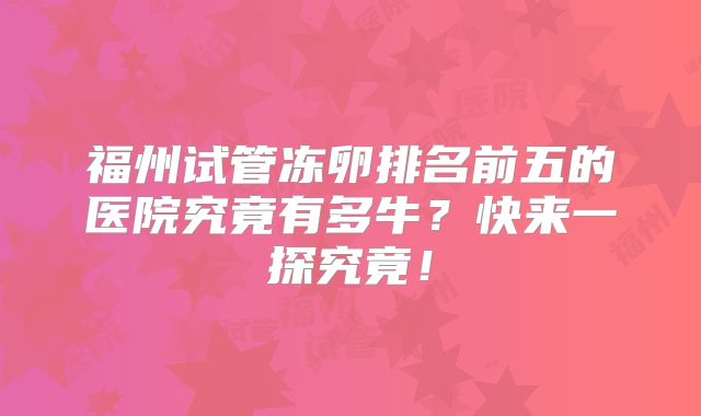 福州试管冻卵排名前五的医院究竟有多牛？快来一探究竟！