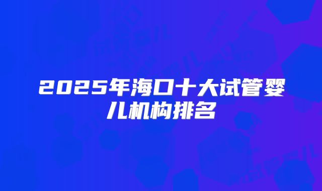 2025年海口十大试管婴儿机构排名