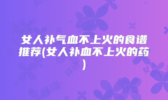 女人补气血不上火的食谱推荐(女人补血不上火的药)