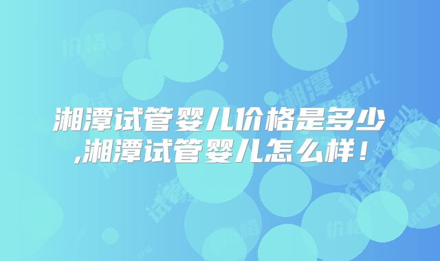 湘潭试管婴儿价格是多少,湘潭试管婴儿怎么样!