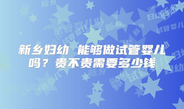 新乡妇幼 能够做试管婴儿吗？贵不贵需要多少钱