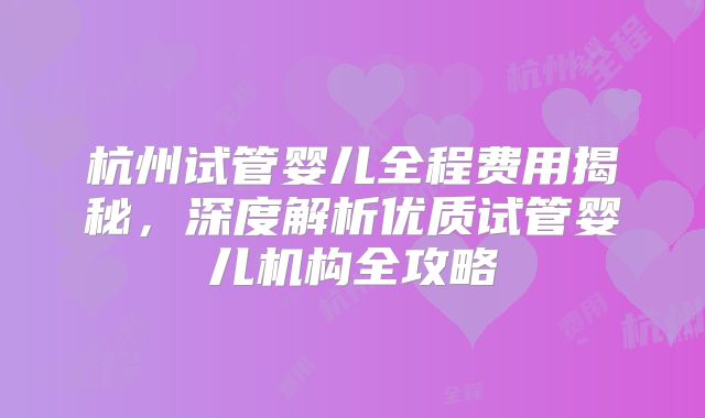 杭州试管婴儿全程费用揭秘，深度解析优质试管婴儿机构全攻略