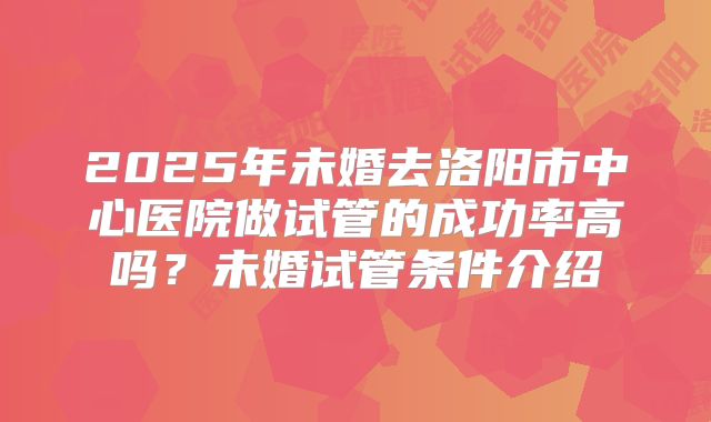 2025年未婚去洛阳市中心医院做试管的成功率高吗?未婚试管条件介绍