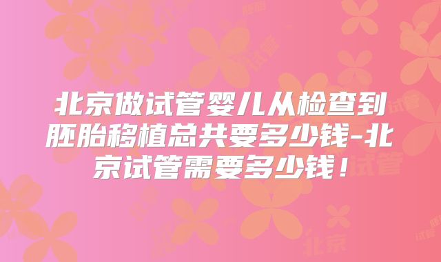 北京做试管婴儿从检查到胚胎移植总共要多少钱-北京试管需要多少钱!