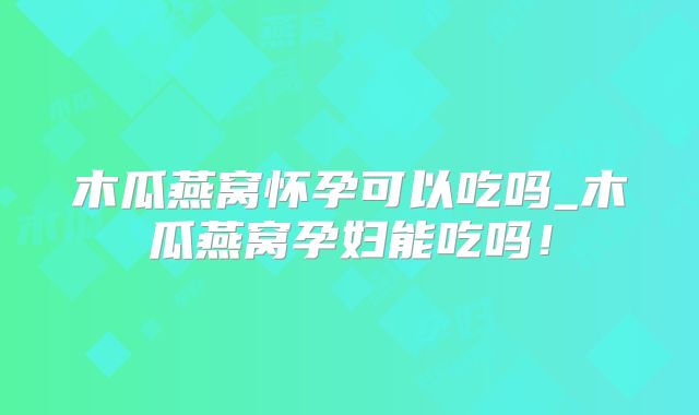 木瓜燕窝怀孕可以吃吗_木瓜燕窝孕妇能吃吗！