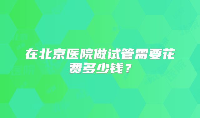 在北京医院做试管需要花费多少钱?