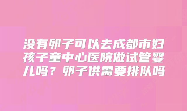 没有卵子可以去成都市妇孩子童中心医院做试管婴儿吗?卵子供需要排队吗