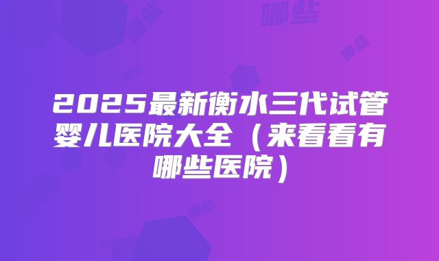 2025最新衡水三代试管婴儿医院大全(来看看有哪些医院)