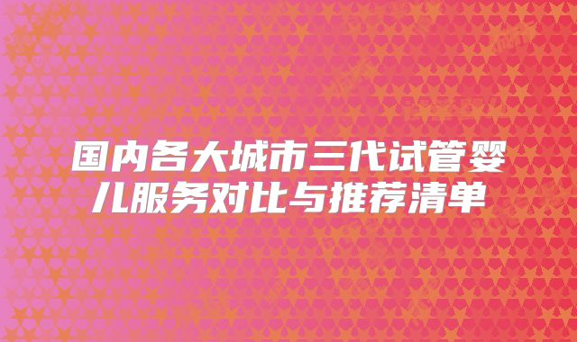 国内各大城市三代试管婴儿服务对比与推荐清单