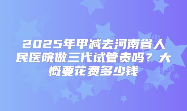 2025年甲减去河南省人民医院做三代试管贵吗？大概要花费多少钱