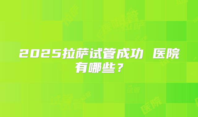 2025拉萨试管成功 医院有哪些?