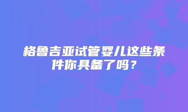 格鲁吉亚试管婴儿这些条件你具备了吗？