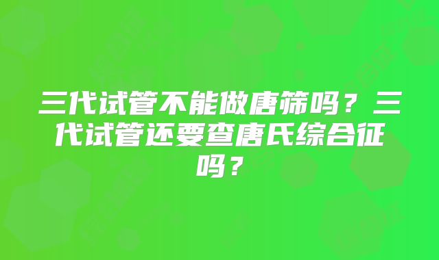 三代试管不能做唐筛吗?三代试管还要查唐氏综合征吗?