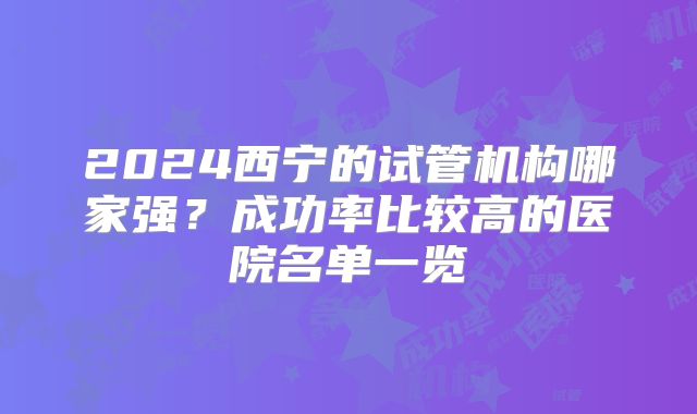 2024西宁的试管机构哪家强?成功率比较高的医院名单一览